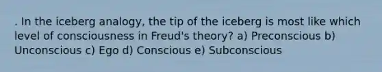 . In the iceberg analogy, the tip of the iceberg is most like which level of consciousness in Freud's theory? a) Preconscious b) Unconscious c) Ego d) Conscious e) Subconscious