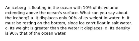 An iceberg is floating in the ocean with 10% of its volume extending above the ocean's surface. What can you say about the iceberg? a. It displaces only 90% of its weight in water. b. It must be resting on the bottom, since ice can't float in salt water. c. Its weight is greater than the water it displaces. d. Its density is 90% that of the ocean water.