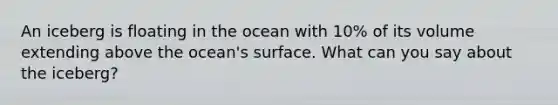 An iceberg is floating in the ocean with 10% of its volume extending above the ocean's surface. What can you say about the iceberg?