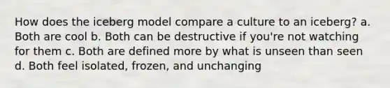 How does the iceberg model compare a culture to an iceberg? a. Both are cool b. Both can be destructive if you're not watching for them c. Both are defined more by what is unseen than seen d. Both feel isolated, frozen, and unchanging