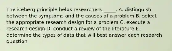 The iceberg principle helps researchers _____. A. distinguish between the symptoms and the causes of a problem B. select the appropriate research design for a problem C. execute a research design D. conduct a review of the literature E. determine the types of data that will best answer each research question