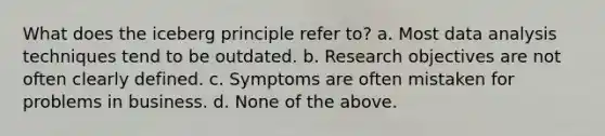 What does the iceberg principle refer to? a. Most data analysis techniques tend to be outdated. b. Research objectives are not often clearly defined. c. Symptoms are often mistaken for problems in business. d. None of the above.