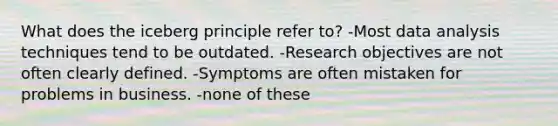 What does the iceberg principle refer to? -Most data analysis techniques tend to be outdated. -Research objectives are not often clearly defined. -Symptoms are often mistaken for problems in business. -none of these