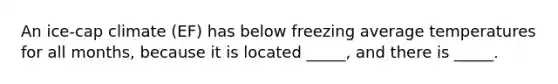 An ice-cap climate (EF) has below freezing average temperatures for all months, because it is located _____, and there is _____.