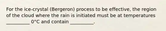 For the ice-crystal (Bergeron) process to be effective, the region of the cloud where the rain is initiated must be at temperatures __________ 0°C and contain __________.