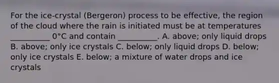 For the ice-crystal (Bergeron) process to be effective, the region of the cloud where the rain is initiated must be at temperatures __________ 0°C and contain __________. A. above; only liquid drops B. above; only ice crystals C. below; only liquid drops D. below; only ice crystals E. below; a mixture of water drops and ice crystals