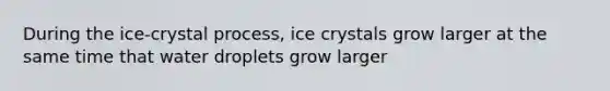 During the ice-crystal process, ice crystals grow larger at the same time that water droplets grow larger