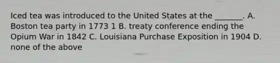 Iced tea was introduced to the United States at the _______. A. Boston tea party in 1773 1 B. treaty conference ending the Opium War in 1842 C. Louisiana Purchase Exposition in 1904 D. none of the above