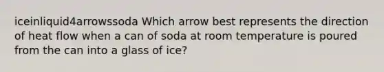 iceinliquid4arrowssoda Which arrow best represents the direction of heat flow when a can of soda at room temperature is poured from the can into a glass of ice?