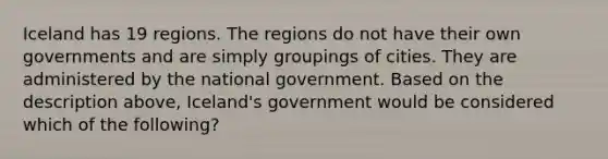 Iceland has 19 regions. The regions do not have their own governments and are simply groupings of cities. They are administered by the national government. Based on the description above, Iceland's government would be considered which of the following?