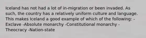 Iceland has not had a lot of in-migration or been invaded. As such, the country has a relatively uniform culture and language. This makes Iceland a good example of which of the following: -Exclave -Absolute monarchy -Constitutional monarchy -Theocracy -Nation-state