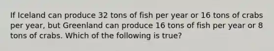 If Iceland can produce 32 tons of fish per year or 16 tons of crabs per year, but Greenland can produce 16 tons of fish per year or 8 tons of crabs. Which of the following is true?