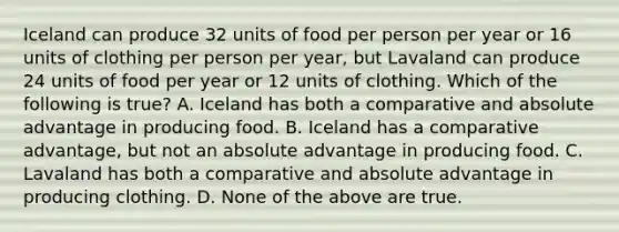 Iceland can produce 32 units of food per person per year or 16 units of clothing per person per year, but Lavaland can produce 24 units of food per year or 12 units of clothing. Which of the following is true? A. Iceland has both a comparative and absolute advantage in producing food. B. Iceland has a comparative advantage, but not an absolute advantage in producing food. C. Lavaland has both a comparative and absolute advantage in producing clothing. D. None of the above are true.