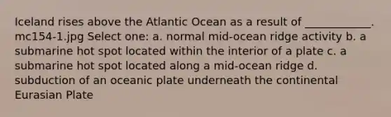 Iceland rises above the Atlantic Ocean as a result of ____________. mc154-1.jpg Select one: a. normal mid-ocean ridge activity b. a submarine hot spot located within the interior of a plate c. a submarine hot spot located along a mid-ocean ridge d. subduction of an oceanic plate underneath the continental Eurasian Plate