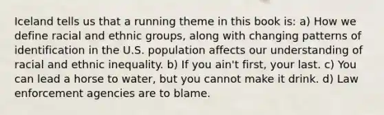 Iceland tells us that a running theme in this book is: a) How we define racial and ethnic groups, along with changing patterns of identification in the U.S. population affects our understanding of racial and ethnic inequality. b) If you ain't first, your last. c) You can lead a horse to water, but you cannot make it drink. d) Law enforcement agencies are to blame.