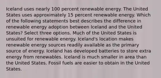 Iceland uses nearly 100 percent renewable energy. The United States uses approximately 15 percent renewable energy. Which of the following statements best describes the difference in renewable energy adoption between Iceland and the United States? Select three options. Much of the United States is unsuited for renewable energy. Iceland's location makes renewable energy sources readily available as the primary source of energy. Iceland has developed batteries to store extra energy from renewables. Iceland is much smaller in area than the United States. Fossil fuels are easier to obtain in the United States.