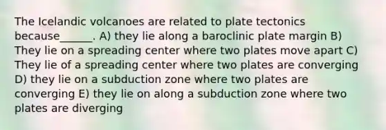 The Icelandic volcanoes are related to plate tectonics because______. A) they lie along a baroclinic plate margin B) They lie on a spreading center where two plates move apart C) They lie of a spreading center where two plates are converging D) they lie on a subduction zone where two plates are converging E) they lie on along a subduction zone where two plates are diverging
