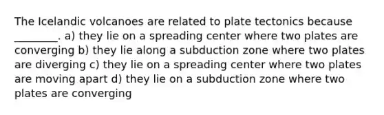 The Icelandic volcanoes are related to plate tectonics because ________. a) they lie on a spreading center where two plates are converging b) they lie along a subduction zone where two plates are diverging c) they lie on a spreading center where two plates are moving apart d) they lie on a subduction zone where two plates are converging