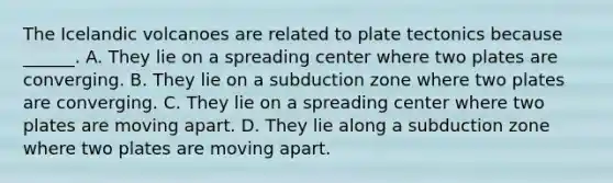 The Icelandic volcanoes are related to plate tectonics because ______. A. They lie on a spreading center where two plates are converging. B. They lie on a subduction zone where two plates are converging. C. They lie on a spreading center where two plates are moving apart. D. They lie along a subduction zone where two plates are moving apart.