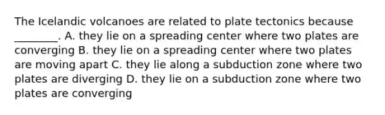 The Icelandic volcanoes are related to plate tectonics because ________. A. they lie on a spreading center where two plates are converging B. they lie on a spreading center where two plates are moving apart C. they lie along a subduction zone where two plates are diverging D. they lie on a subduction zone where two plates are converging