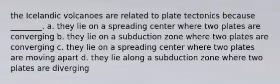 the Icelandic volcanoes are related to plate tectonics because ________. a. they lie on a spreading center where two plates are converging b. they lie on a subduction zone where two plates are converging c. they lie on a spreading center where two plates are moving apart d. they lie along a subduction zone where two plates are diverging