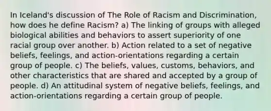 In Iceland's discussion of The Role of Racism and Discrimination, how does he define Racism? a) The linking of groups with alleged biological abilities and behaviors to assert superiority of one racial group over another. b) Action related to a set of negative beliefs, feelings, and action-orientations regarding a certain group of people. c) The beliefs, values, customs, behaviors, and other characteristics that are shared and accepted by a group of people. d) An attitudinal system of negative beliefs, feelings, and action-orientations regarding a certain group of people.