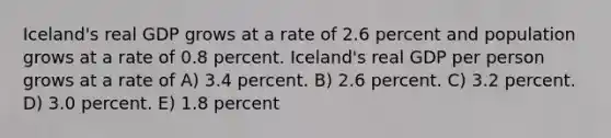 Iceland's real GDP grows at a rate of 2.6 percent and population grows at a rate of 0.8 percent. Iceland's real GDP per person grows at a rate of A) 3.4 percent. B) 2.6 percent. C) 3.2 percent. D) 3.0 percent. E) 1.8 percent