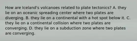 How are Iceland's volcanoes related to plate tectonics? A. they lie on an oceanic spreading center where two plates are diverging. B. they lie on a continental with a hot spot below it. C. they lie on a continental collision where two plates are converging. D. they lie on a subduction zone where two plates are converging.