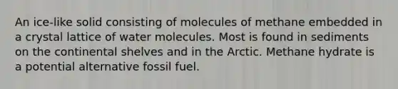 An ice-like solid consisting of molecules of methane embedded in a crystal lattice of water molecules. Most is found in sediments on the continental shelves and in the Arctic. Methane hydrate is a potential alternative fossil fuel.