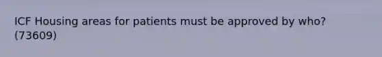 ICF Housing areas for patients must be approved by who? (73609)