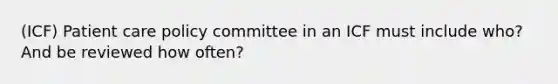 (ICF) Patient care policy committee in an ICF must include who? And be reviewed how often?