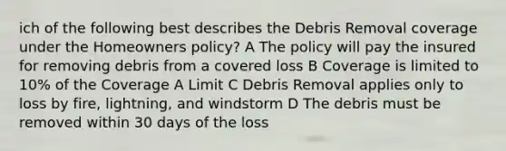 ich of the following best describes the Debris Removal coverage under the Homeowners policy? A The policy will pay the insured for removing debris from a covered loss B Coverage is limited to 10% of the Coverage A Limit C Debris Removal applies only to loss by fire, lightning, and windstorm D The debris must be removed within 30 days of the loss