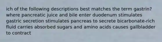 ich of the following descriptions best matches the term gastrin? where pancreatic juice and bile enter duodenum stimulates gastric secretion stimulates pancreas to secrete bicarbonate-rich fluid carries absorbed sugars and amino acids causes gallbladder to contract