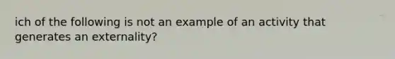 ich of the following is not an example of an activity that generates an externality?