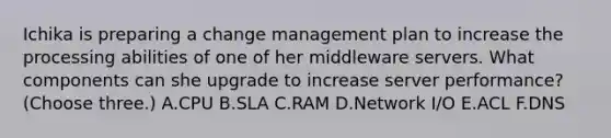 Ichika is preparing a change management plan to increase the processing abilities of one of her middleware servers. What components can she upgrade to increase server performance? (Choose three.) A.CPU B.SLA C.RAM D.Network I/O E.ACL F.DNS