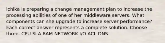 Ichika is preparing a change management plan to increase the processing abilities of one of her middleware servers. What components can she upgrade to increase server performance? Each correct answer represents a complete solution. Choose three. CPU SLA RAM NETWORK I/O ACL DNS