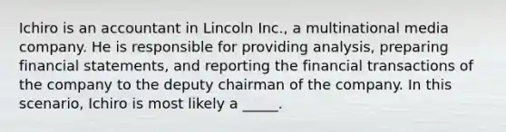 Ichiro is an accountant in Lincoln Inc., a multinational media company. He is responsible for providing analysis, preparing financial statements, and reporting the financial transactions of the company to the deputy chairman of the company. In this scenario, Ichiro is most likely a _____.