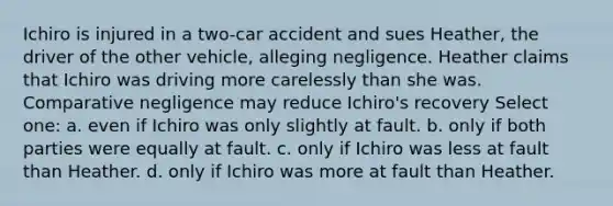 Ichiro is injured in a two-car accident and sues Heather, the driver of the other vehicle, alleging negligence. Heather claims that Ichiro was driving more carelessly than she was. Comparative negligence may reduce Ichiro's recovery​ Select one: a. ​even if Ichiro was only slightly at fault. b. ​only if both parties were equally at fault. c. ​only if Ichiro was less at fault than Heather. d. ​only if Ichiro was more at fault than Heather.