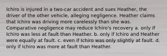 Ichiro is injured in a two-car accident and sues Heather, the driver of the other vehicle, alleging negligence. Heather claims that Ichiro was driving more carelessly than she was. Comparative negligence may reduce Ichiro's recovery a. only if Ichiro was less at fault than Heather. b. only if Ichiro and Heather were equally at fault. c. even if Ichiro was only slightly at fault. d. only if Ichiro was more at fault than Heather.