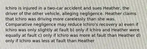 Ichiro is injured in a two-car accident and sues Heather, the driver of the other vehicle, alleging negligence. Heather claims that Ichiro was driving more carelessly than she was. Comparative negligence may reduce Ichiro's recovery a) even if Ichiro was only slightly at fault b) only if Ichiro and Heather were equally at fault c) only if Ichiro was more at fault than Heather d) only if Ichiro was less at fault than Heather