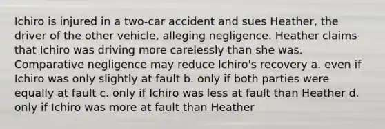 Ichiro is injured in a two-car accident and sues Heather, the driver of the other vehicle, alleging negligence. Heather claims that Ichiro was driving more carelessly than she was. Comparative negligence may reduce Ichiro's recovery a. even if Ichiro was only slightly at fault b. only if both parties were equally at fault c. only if Ichiro was less at fault than Heather d. only if Ichiro was more at fault than Heather