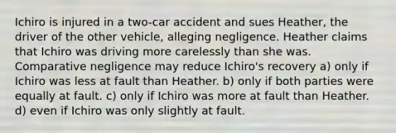 Ichiro is injured in a two-car accident and sues Heather, the driver of the other vehicle, alleging negligence. Heather claims that Ichiro was driving more carelessly than she was. Comparative negligence may reduce Ichiro's recovery​ a) only if Ichiro was less at fault than Heather. b) only if both parties were equally at fault. c) only if Ichiro was more at fault than Heather. d) even if Ichiro was only slightly at fault.