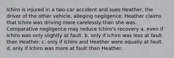 Ichiro is injured in a two-car accident and sues Heather, the driver of the other vehicle, alleging negligence. Heather claims that Ichiro was driving more carelessly than she was. Comparative negligence may reduce Ichiro's recovery a. even if Ichiro was only slightly at fault. b. only if Ichiro was less at fault than Heather. c. only if Ichiro and Heather were equally at fault. d. only if Ichiro was more at fault than Heather.