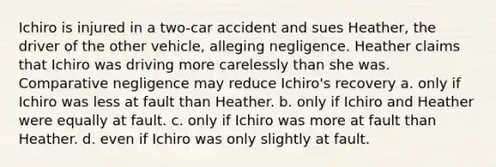 Ichiro is injured in a two-car accident and sues Heather, the driver of the other vehicle, alleging negligence. Heather claims that Ichiro was driving more carelessly than she was. Comparative negligence may reduce Ichiro's recovery a. only if Ichiro was less at fault than Heather. b. only if Ichiro and Heather were equally at fault. c. only if Ichiro was more at fault than Heather. d. even if Ichiro was only slightly at fault.