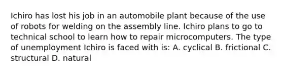 Ichiro has lost his job in an automobile plant because of the use of robots for welding on the assembly line. Ichiro plans to go to technical school to learn how to repair microcomputers. The type of unemployment Ichiro is faced with is: A. cyclical B. frictional C. structural D. natural