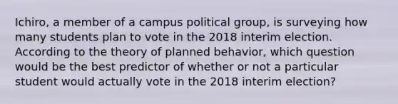 Ichiro, a member of a campus political group, is surveying how many students plan to vote in the 2018 interim election. According to the theory of planned behavior, which question would be the best predictor of whether or not a particular student would actually vote in the 2018 interim election?