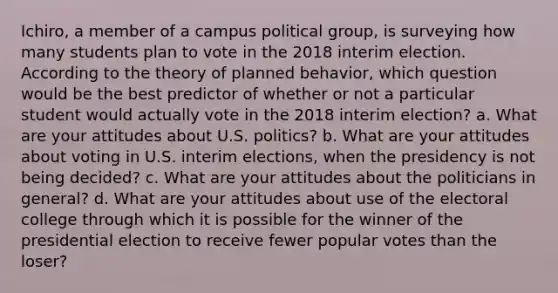 Ichiro, a member of a campus political group, is surveying how many students plan to vote in the 2018 interim election. According to the theory of planned behavior, which question would be the best predictor of whether or not a particular student would actually vote in the 2018 interim election? a. What are your attitudes about U.S. politics? b. What are your attitudes about voting in U.S. interim elections, when the presidency is not being decided? c. What are your attitudes about the politicians in general? d. What are your attitudes about use of the electoral college through which it is possible for the winner of the presidential election to receive fewer popular votes than the loser?