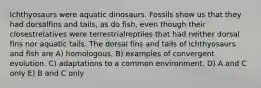 Ichthyosaurs were aquatic dinosaurs. Fossils show us that they had dorsalfins and tails, as do fish, even though their closestrelatives were terrestrialreptiles that had neither dorsal fins nor aquatic tails. The dorsal fins and tails of ichthyosaurs and fish are A) homologous. B) examples of convergent evolution. C) adaptations to a common environment. D) A and C only E) B and C only