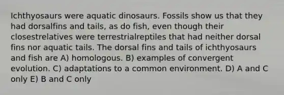 Ichthyosaurs were aquatic dinosaurs. Fossils show us that they had dorsalfins and tails, as do fish, even though their closestrelatives were terrestrialreptiles that had neither dorsal fins nor aquatic tails. The dorsal fins and tails of ichthyosaurs and fish are A) homologous. B) examples of convergent evolution. C) adaptations to a common environment. D) A and C only E) B and C only