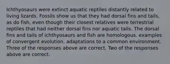 Ichthyosaurs were extinct aquatic reptiles distantly related to living lizards. Fossils show us that they had dorsal fins and tails, as do fish, even though their closest relatives were terrestrial reptiles that had neither dorsal fins nor aquatic tails. The dorsal fins and tails of ichthyosaurs and fish are homologous. examples of convergent evolution. adaptations to a common environment. Three of the responses above are correct. Two of the responses above are correct.